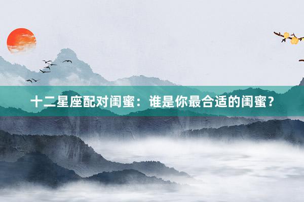 十二星座配对闺蜜：谁是你最合适的闺蜜？