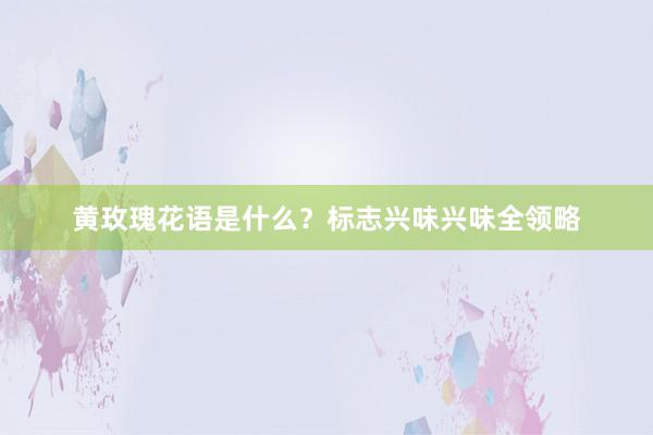黄玫瑰花语是什么？标志兴味兴味全领略