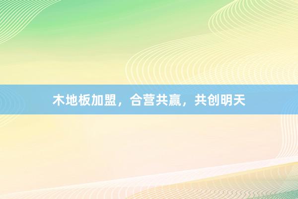 木地板加盟，合营共赢，共创明天
