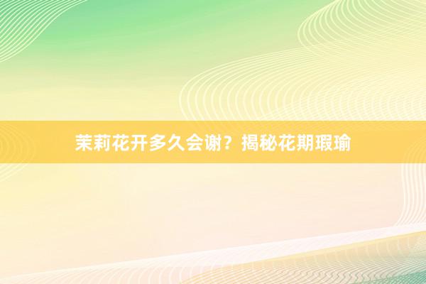 茉莉花开多久会谢？揭秘花期瑕瑜
