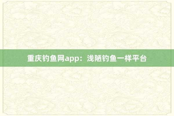 重庆钓鱼网app：浅陋钓鱼一样平台