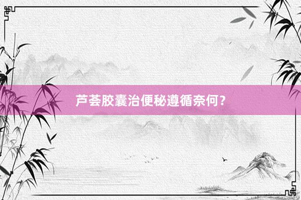 芦荟胶囊治便秘遵循奈何？